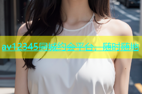 av12345同城约会平台，随时随地