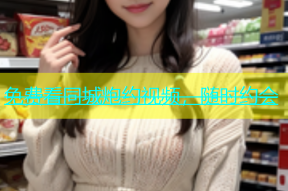 免费看同城炮约视频，随时约会
