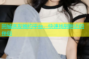 同城床友炮约平台，快速找到附近的伴侣