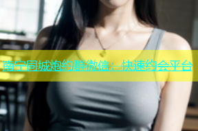 南宁同城炮约群微信：快速约会平台
