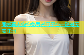 同城真人炮约免费试用平台，随时无需注册