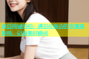 麻豆同城约拍：遇见你身边的专属摄影师，记录美好瞬间