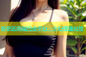 新罗区同城约会平台，少妇便捷对接