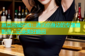 麻豆同城约拍：遇见你身边的专属摄影师，记录美好瞬间