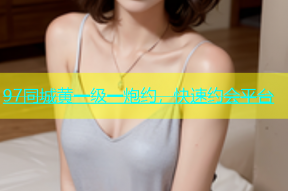 97同城黄一级一炮约，快速约会平台