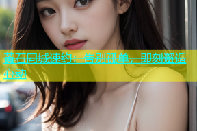 黄石同城速约：告别孤单，即刻邂逅心动