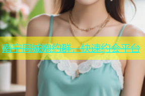 南宁同城炮约群，快速约会平台