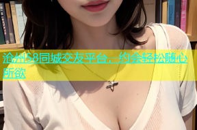 沧州58同城交友平台，约会轻松随心所欲
