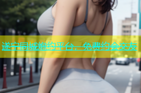 遂宁同城炮约平台，免费约会交友