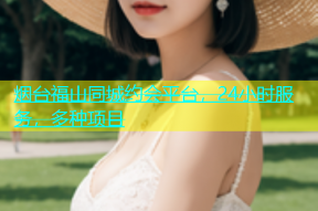 烟台福山同城约会平台，24小时服务，多种项目