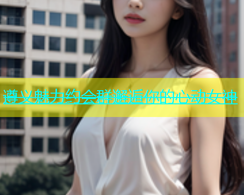 遵义魅力约会群邂逅你的心动女神  第1张