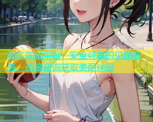 铜仁同城平台：安全可靠的见面服务，直接咨询获取美丽伴侣  第1张