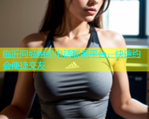 临沂同城炮约电话联系平台，快速约会便捷交友  第1张