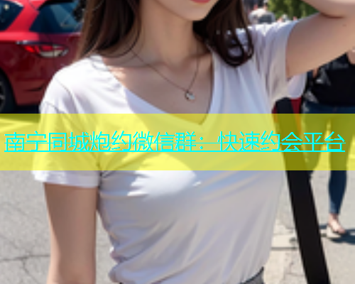 南宁同城炮约微信群：快速约会平台  第1张