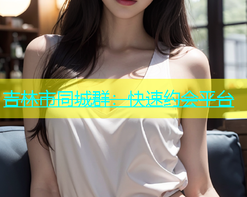 吉林市同城群：快速约会平台  第1张
