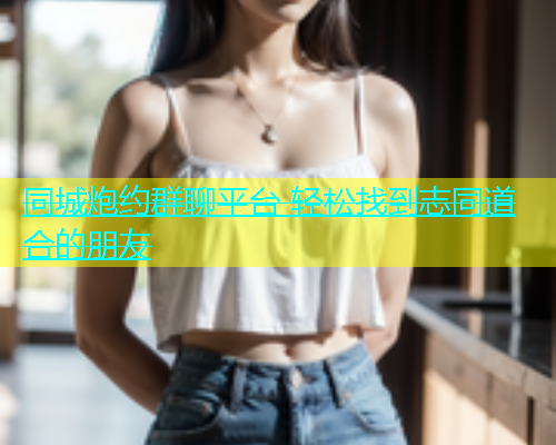 同城炮约群聊平台 轻松找到志同道合的朋友  第1张
