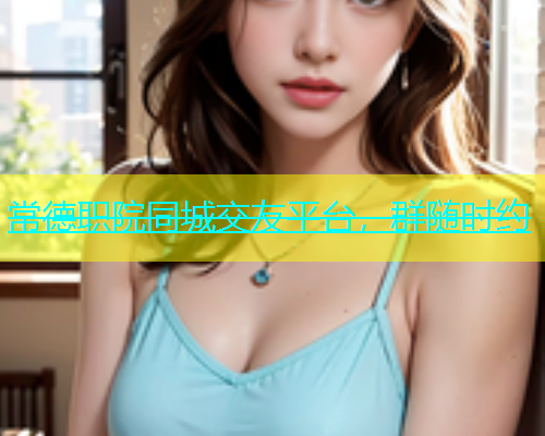 常德职院同城交友平台，群随时约  第1张