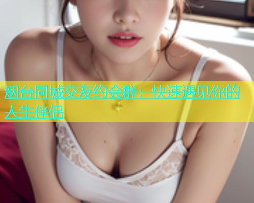 烟台同城交友约会群：快速遇见你的人生伴侣  第1张